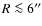 $R\la 6''$