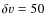 $\delta
v=50$