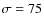 $\sigma=75$