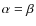 $\alpha = \beta$