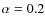 $\alpha = 0.2$