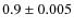 $0.9 \pm 0.005$
