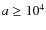 $a \geq 10^4$