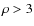 $\rho>3$