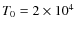 $T_0 = 2 \times 10^4$