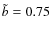 $\tilde{b}=0.75$