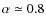 $\alpha \simeq 0.8$