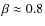 $\beta \approx 0.8$