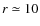 $r\simeq 10$