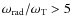 $\omega_{\rm rad}/\omega_{\rm T} > 5$