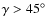 $\gamma > 45^\circ$
