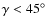 $\gamma<45^\circ$