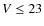 $V \leq 23 $