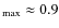$_{\rm max}\approx 0.9$
