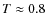 $T \approx 0.8$