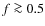 $f\ga 0.5$