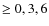 $\geq 0, 3, 6$