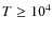 $ T \geq 10^4$