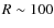 $R \sim 100$