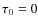 $\tau _0 = 0$