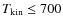 $T_{\rm kin}
\leq 700$