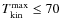 $T_{\rm kin}^{\rm max}\leq 70$
