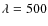 $\lambda = 500$