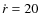 $\dot{r}=20$