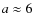$a \approx 6$