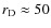 $r_{\rm D}\approx 50$