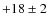 $+18\pm 2$