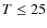 $T\leq25$