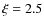 $\xi = 2.5$