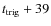 $t_{\rm trig}+39$