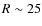 $R\sim25$