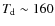 $T_{\rm {d}} \sim 160$