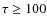 $\tau \ge 100$