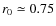 $r_0 \simeq 0.75$