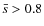 $\bar{s}>0.8$