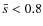 $\bar{s}<0.8$