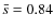 $\bar{s}=0.84$