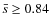 $\bar{s} \geq 0.84$