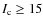 $I_{\rm c} \geq 15$