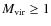$M_{\rm vir} \geq 1$