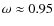 $\omega \approx 0.95$