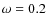 $\omega =0.2$