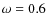 $\omega =0.6$