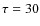 $\tau =30$