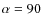 $\alpha = 90$