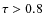 $\tau > 0.8$